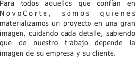 Para todos aquellos que confían en NovoCorte, somos quienes materializamos un proyecto en una gran imagen, cuidando cada detalle, sabiendo que de nuestro trabajo depende la imagen de su empresa y su cliente.