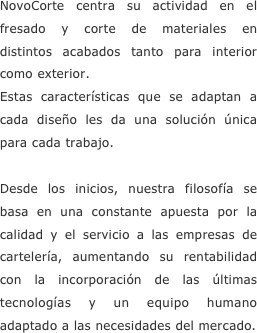 NovoCorte centra su actividad en el fresado y corte de materiales en distintos acabados tanto para interior como exterior.Estas características que se adaptan a cada diseño les da una solución única para cada trabajo.Desde los inicios, nuestra filosofía se basa en una constante apuesta por la calidad y el servicio a las empresas de cartelería, aumentando su rentabilidad con la incorporación de las últimas tecnologías y un equipo humano adaptado a las necesidades del mercado.