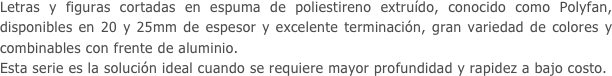 Letras y figuras cortadas en espuma de poliestireno extruído, conocido como Polyfan, disponibles en 20 y 25mm de espesor y excelente terminación, gran variedad de colores y combinables con frente de aluminio.
Esta serie es la solución ideal cuando se requiere mayor profundidad y rapidez a bajo costo.