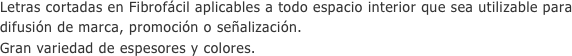 Letras cortadas en Fibrofácil aplicables a todo espacio interior que sea utilizable para difusión de marca, promoción o señalización.
Gran variedad de espesores y colores.