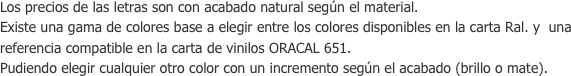 Los precios de las letras son con acabado natural según el material.Existe una gama de colores base a elegir entre los colores disponibles en la carta Ral. y  una referencia compatible en la carta de vinilos ORACAL 651.Pudiendo elegir cualquier otro color con un incremento según el acabado (brillo o mate).